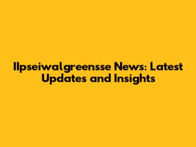 IIpseiwalgreensse News: Latest Updates and Insights