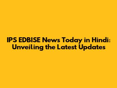 IPS EDBISE News Today in Hindi: Unveiling the Latest Updates