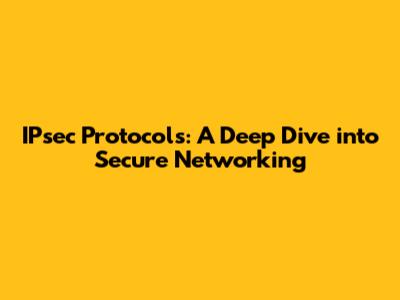 IPsec Protocols: A Deep Dive into Secure Networking