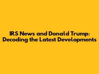 IRS News and Donald Trump: Decoding the Latest Developments