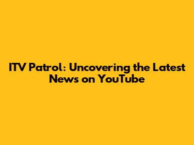 ITV Patrol: Uncovering the Latest News on YouTube