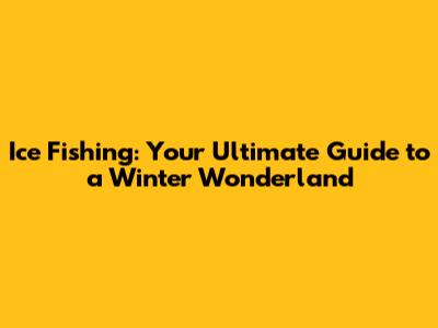 Ice Fishing: Your Ultimate Guide to a Winter Wonderland