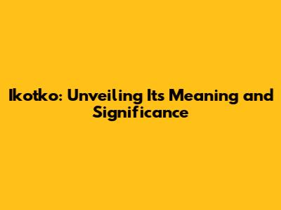 Ikotko: Unveiling Its Meaning and Significance