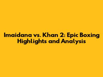 Imaidana vs. Khan 2: Epic Boxing Highlights and Analysis