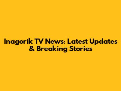 Inagorik TV News: Latest Updates & Breaking Stories