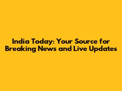 India Today: Your Source for Breaking News and Live Updates