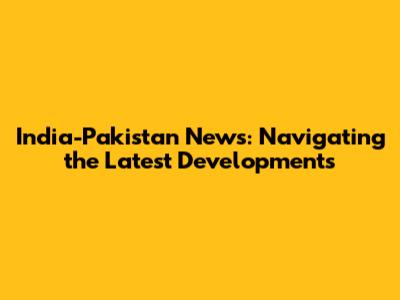 India-Pakistan News: Navigating the Latest Developments