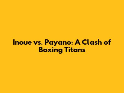 Inoue vs. Payano: A Clash of Boxing Titans