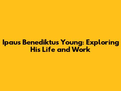Ipaus Benediktus Young: Exploring His Life and Work