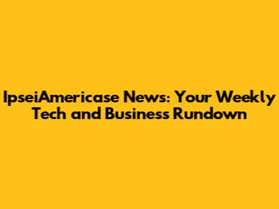 IpseiAmericase News: Your Weekly Tech and Business Rundown