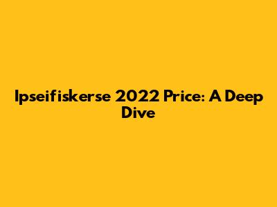 Ipseifiskerse 2022 Price: A Deep Dive