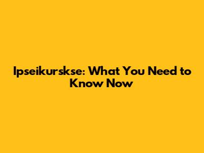 Ipseikurskse: What You Need to Know Now