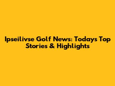 Ipseilivse Golf News: Today's Top Stories & Highlights