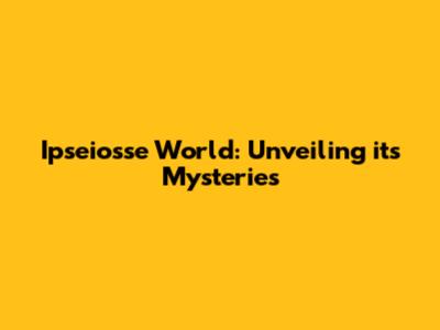 Ipseiosse World: Unveiling its Mysteries