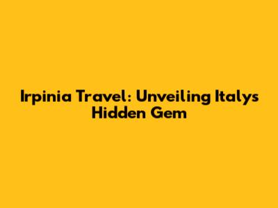 Irpinia Travel: Unveiling Italy's Hidden Gem