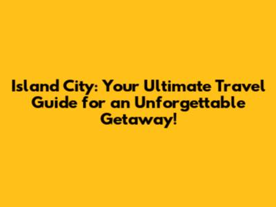 Island City: Your Ultimate Travel Guide for an Unforgettable Getaway!