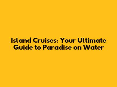 Island Cruises: Your Ultimate Guide to Paradise on Water