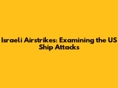 Israeli Airstrikes: Examining the US Ship Attacks