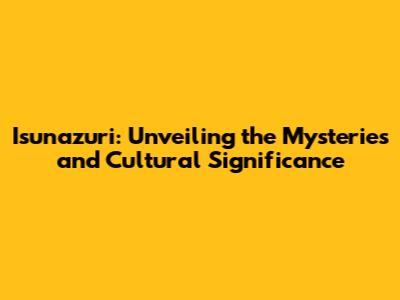 Isunazuri: Unveiling the Mysteries and Cultural Significance