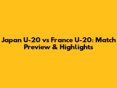 Japan U-20 vs France U-20: Match Preview & Highlights