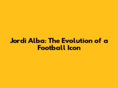 Jordi Alba: The Evolution of a Football Icon