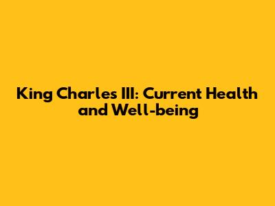 King Charles III: Current Health and Well-being