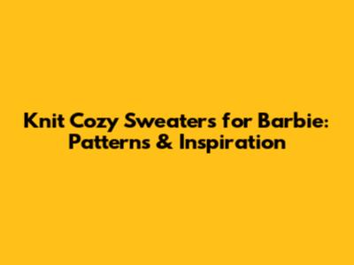 Knit Cozy Sweaters for Barbie: Patterns & Inspiration