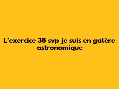 L’exercice 38 svp je suis en galère astronomique