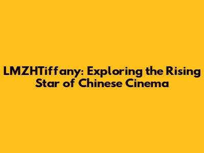 LMZHTiffany: Exploring the Rising Star of Chinese Cinema