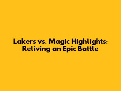 Lakers vs. Magic Highlights: Reliving an Epic Battle
