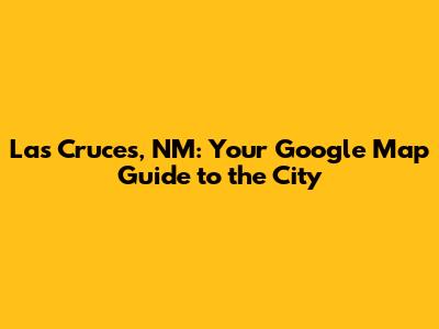 Las Cruces, NM: Your Google Map Guide to the City