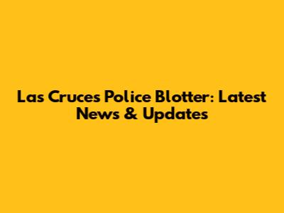 Las Cruces Police Blotter: Latest News & Updates