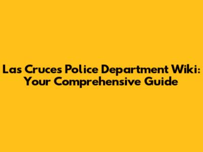 Las Cruces Police Department Wiki: Your Comprehensive Guide