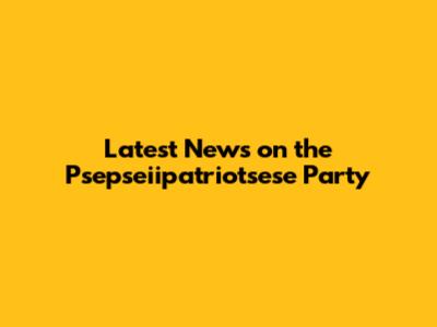 Latest News on the Psepseiipatriotsese Party