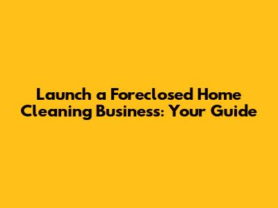 Launch a Foreclosed Home Cleaning Business: Your Guide