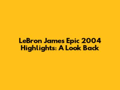 LeBron James' Epic 2004 Highlights: A Look Back