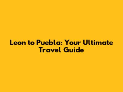 Leon to Puebla: Your Ultimate Travel Guide