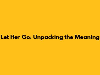 Let Her Go: Unpacking the Meaning