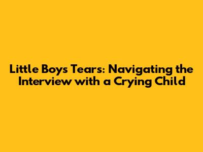 Little Boy's Tears: Navigating the Interview with a Crying Child