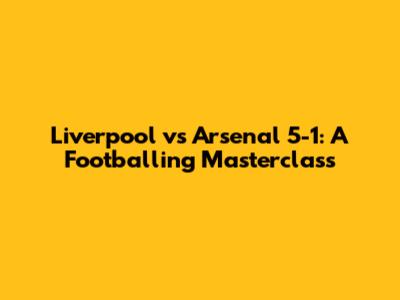 Liverpool vs Arsenal 5-1: A Footballing Masterclass