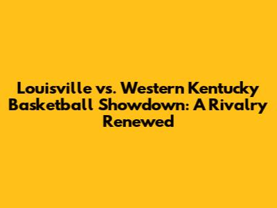 Louisville vs. Western Kentucky Basketball Showdown: A Rivalry Renewed