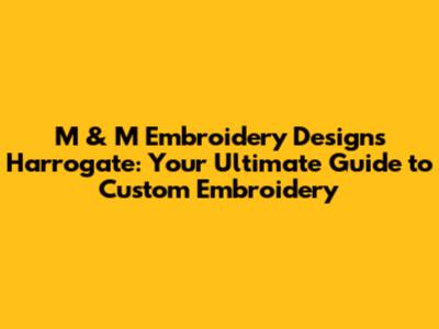M & M Embroidery Designs Harrogate: Your Ultimate Guide to Custom Embroidery