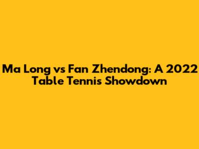 Ma Long vs Fan Zhendong: A 2022 Table Tennis Showdown