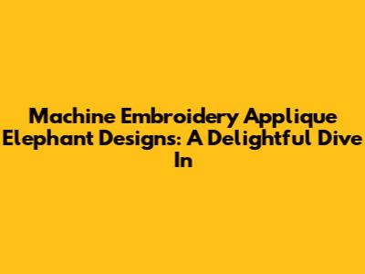 Machine Embroidery Applique Elephant Designs: A Delightful Dive In