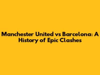 Manchester United vs Barcelona: A History of Epic Clashes