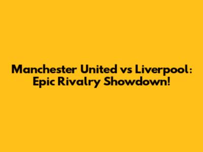 Manchester United vs Liverpool: Epic Rivalry Showdown!
