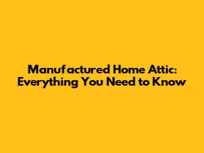 Manufactured Home Attic: Everything You Need to Know