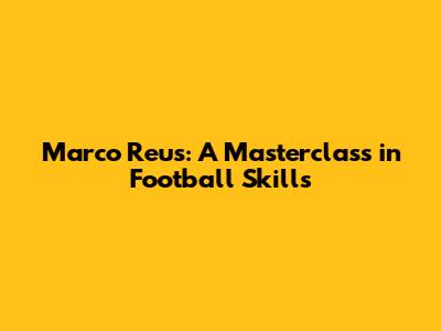 Marco Reus: A Masterclass in Football Skills