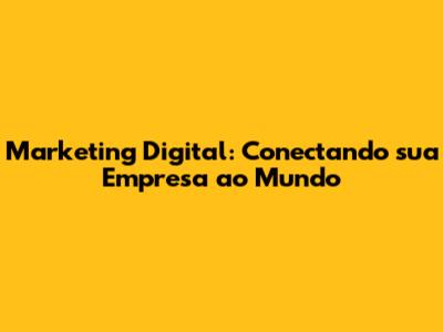 Marketing Digital: Conectando sua Empresa ao Mundo