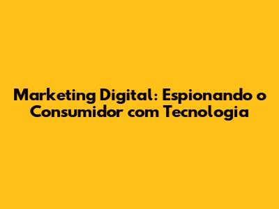 Marketing Digital: Espionando o Consumidor com Tecnologia